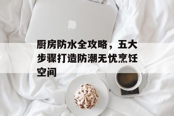 厨房防水全攻略，五大步骤打造防潮无忧烹饪空间