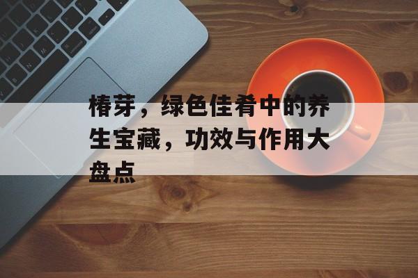 椿芽，绿色佳肴中的养生宝藏，功效与作用大盘点