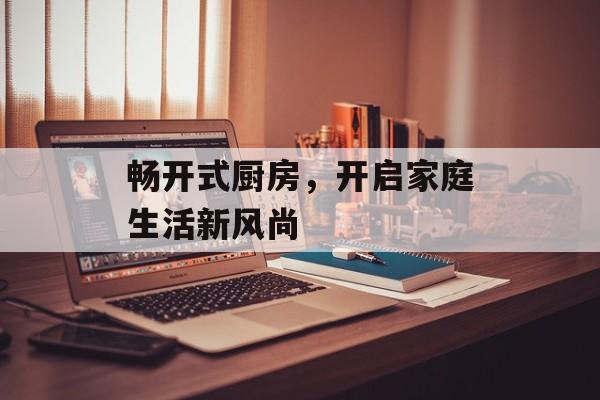 畅开式厨房，开启家庭生活新风尚