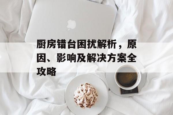 厨房错台困扰解析，原因、影响及解决方案全攻略