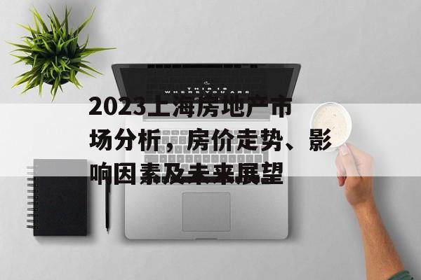 2023上海房地产市场分析，房价走势、影响因素及未来展望