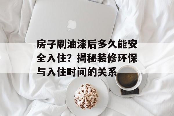 房子刷油漆后多久能安全入住？揭秘装修环保与入住时间的关系