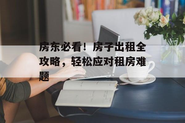 房东必看！房子出租全攻略，轻松应对租房难题