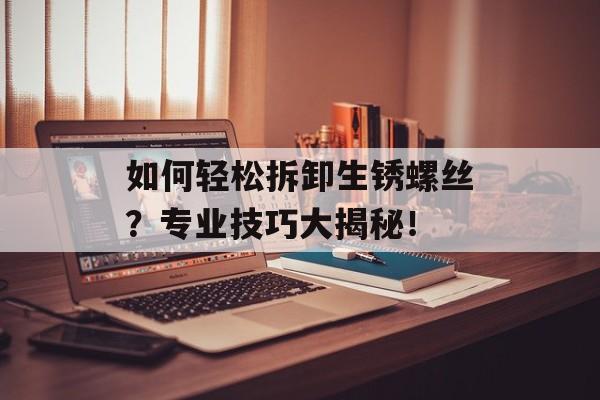 如何轻松拆卸生锈螺丝？专业技巧大揭秘！