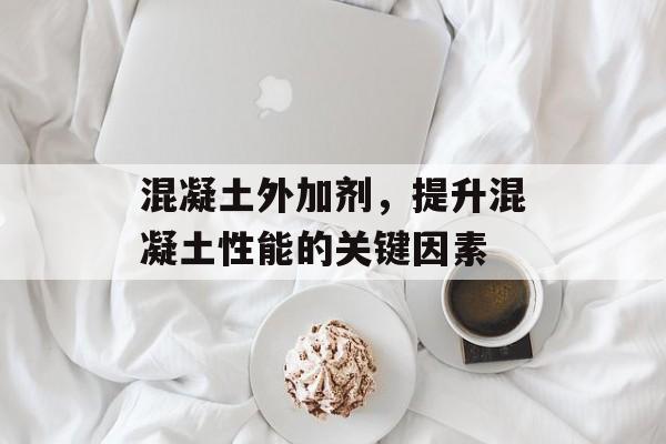 混凝土外加剂，提升混凝土性能的关键因素