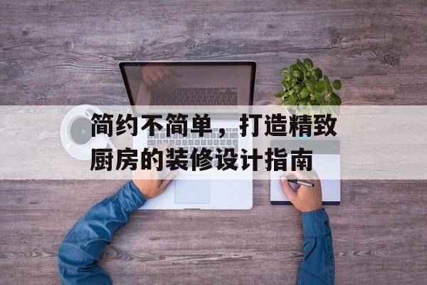 简约不简单，打造精致厨房的装修设计指南
