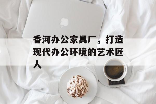 香河办公家具厂，打造现代办公环境的艺术匠人