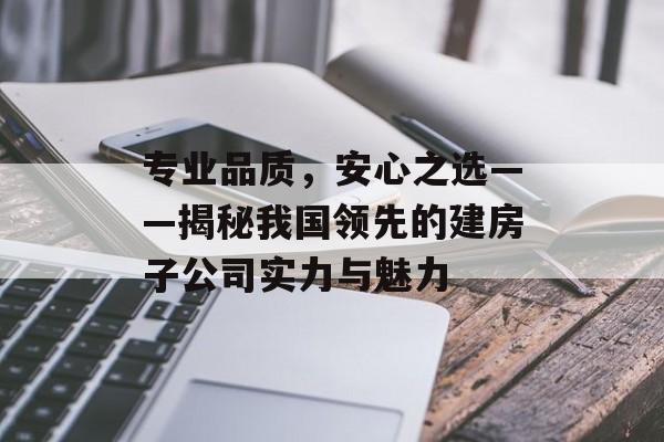 专业品质，安心之选——揭秘我国领先的建房子公司实力与魅力