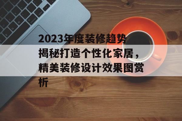 2023年度装修趋势揭秘打造个性化家居，精美装修设计效果图赏析