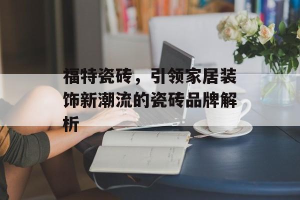 福特瓷砖，引领家居装饰新潮流的瓷砖品牌解析