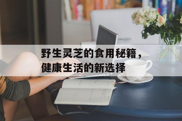 野生灵芝的食用秘籍，健康生活的新选择
