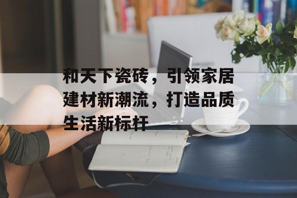 和天下瓷砖，引领家居建材新潮流，打造品质生活新标杆