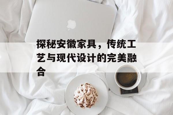 探秘安徽家具，传统工艺与现代设计的完美融合