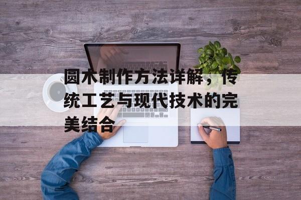 圆木制作方法详解，传统工艺与现代技术的完美结合