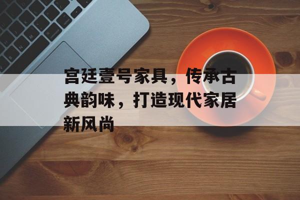 宫廷壹号家具，传承古典韵味，打造现代家居新风尚