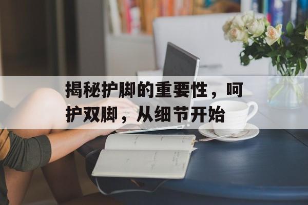 揭秘护脚的重要性，呵护双脚，从细节开始