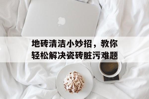 地砖清洁小妙招，教你轻松解决瓷砖脏污难题