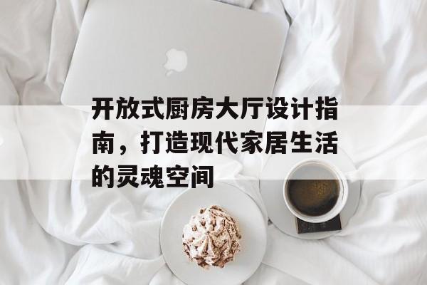 开放式厨房大厅设计指南，打造现代家居生活的灵魂空间