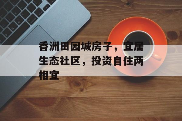 香洲田园城房子，宜居生态社区，投资自住两相宜