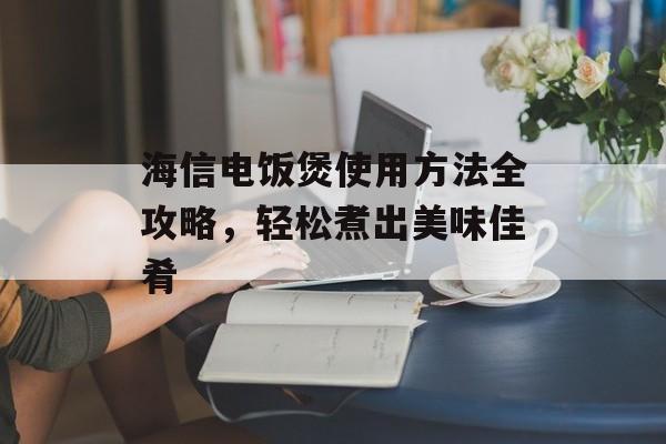海信电饭煲使用方法全攻略，轻松煮出美味佳肴