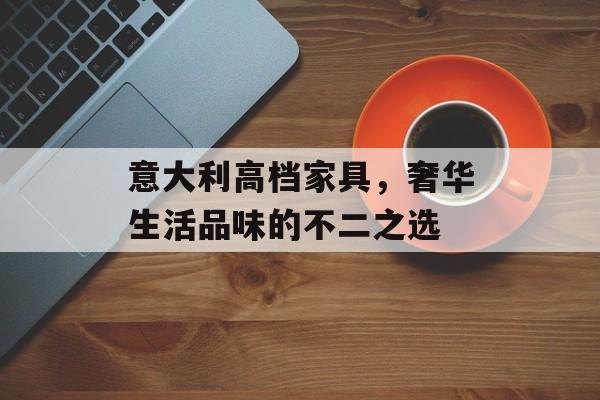 意大利高档家具，奢华生活品味的不二之选