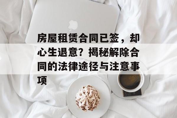房屋租赁合同已签，却心生退意？揭秘解除合同的法律途径与注意事项