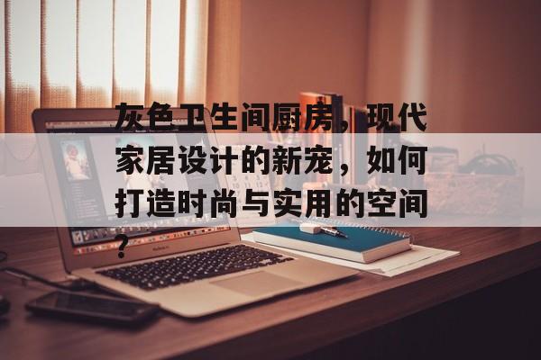 灰色卫生间厨房，现代家居设计的新宠，如何打造时尚与实用的空间？