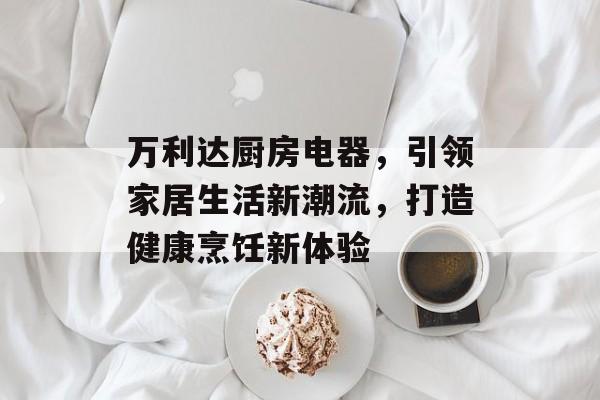 万利达厨房电器，引领家居生活新潮流，打造健康烹饪新体验