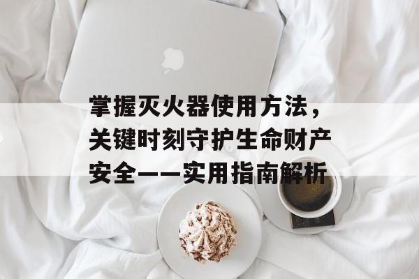 掌握灭火器使用方法，关键时刻守护生命财产安全——实用指南解析