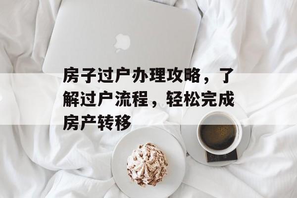 房子过户办理攻略，了解过户流程，轻松完成房产转移