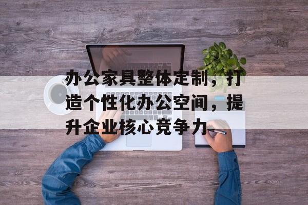 办公家具整体定制，打造个性化办公空间，提升企业核心竞争力