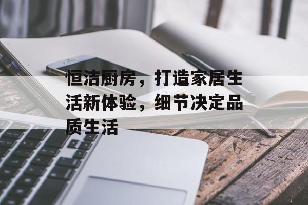 恒洁厨房，打造家居生活新体验，细节决定品质生活