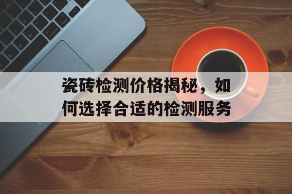 瓷砖检测价格揭秘，如何选择合适的检测服务