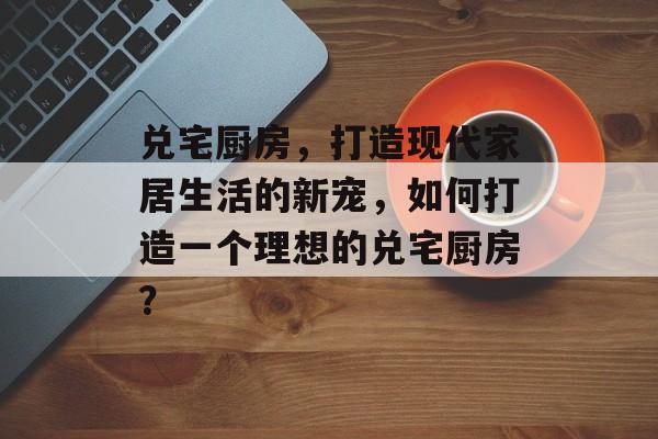 兑宅厨房，打造现代家居生活的新宠，如何打造一个理想的兑宅厨房？