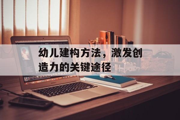 幼儿建构方法，激发创造力的关键途径