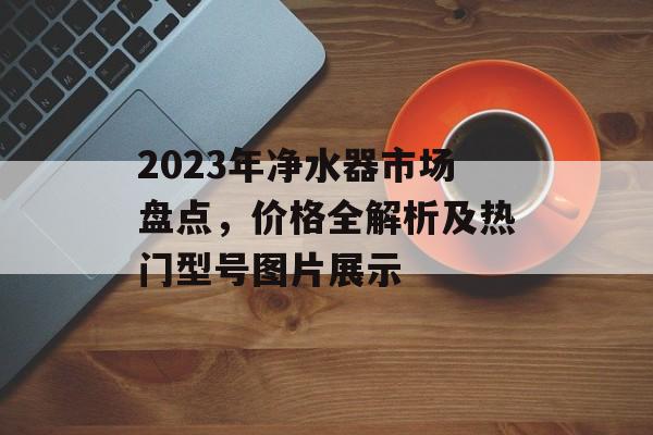 2023年净水器市场盘点，价格全解析及热门型号图片展示