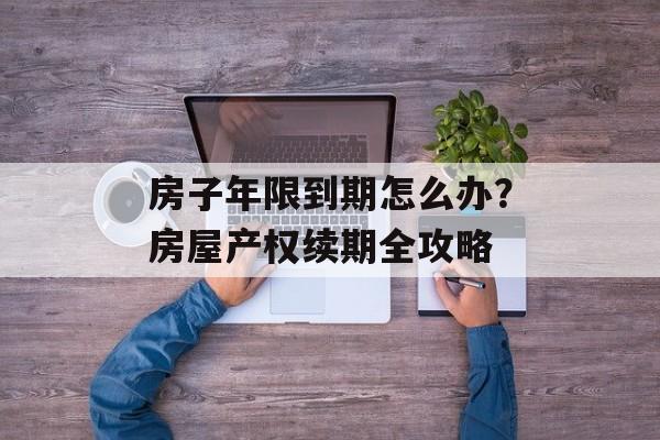 房子年限到期怎么办？房屋产权续期全攻略