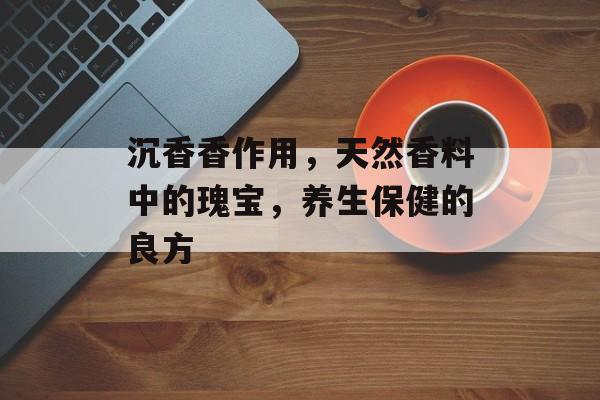 沉香香作用，天然香料中的瑰宝，养生保健的良方