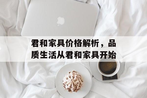 君和家具价格解析，品质生活从君和家具开始