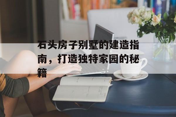 石头房子别墅的建造指南，打造独特家园的秘籍