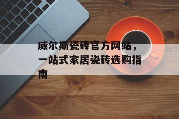 威尔斯瓷砖官方网站，一站式家居瓷砖选购指南