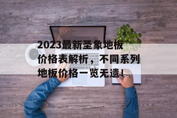 2023最新圣象地板价格表解析，不同系列地板价格一览无遗！
