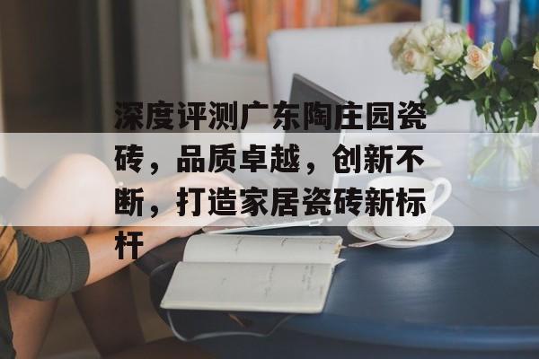 深度评测广东陶庄园瓷砖，品质卓越，创新不断，打造家居瓷砖新标杆