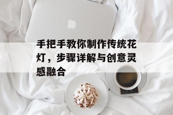 手把手教你制作传统花灯，步骤详解与创意灵感融合