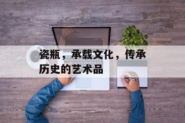 瓷瓶，承载文化，传承历史的艺术品