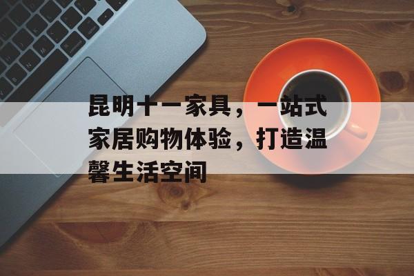 昆明十一家具，一站式家居购物体验，打造温馨生活空间