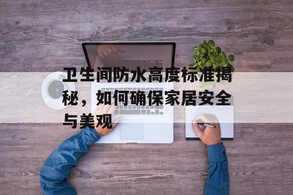 卫生间防水高度标准揭秘，如何确保家居安全与美观