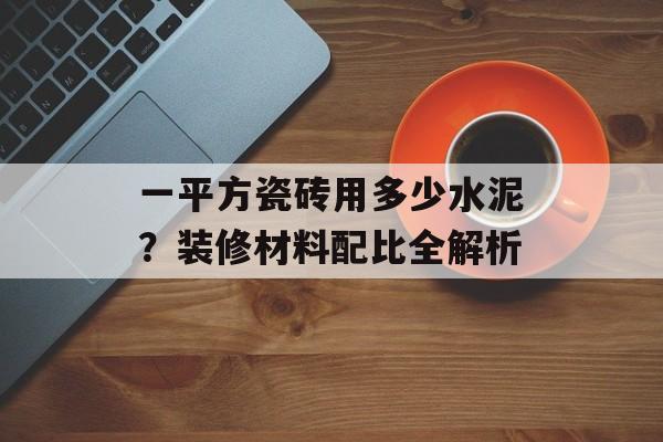 一平方瓷砖用多少水泥？装修材料配比全解析