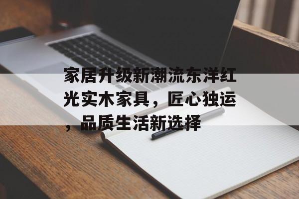 家居升级新潮流东洋红光实木家具，匠心独运，品质生活新选择
