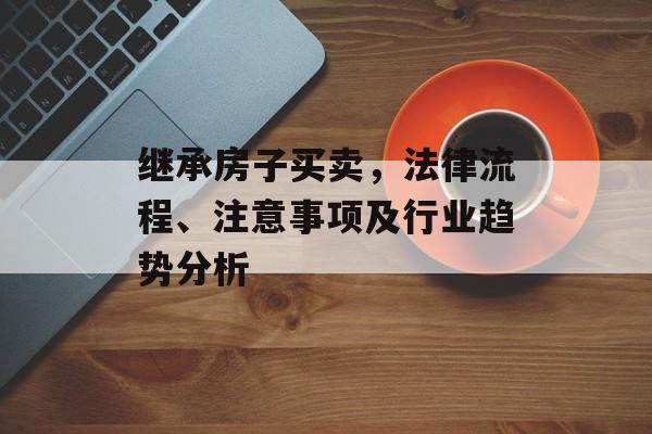 继承房子买卖，法律流程、注意事项及行业趋势分析